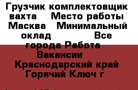 Грузчик-комплектовщик (вахта) › Место работы ­ Масква › Минимальный оклад ­ 45 000 - Все города Работа » Вакансии   . Краснодарский край,Горячий Ключ г.